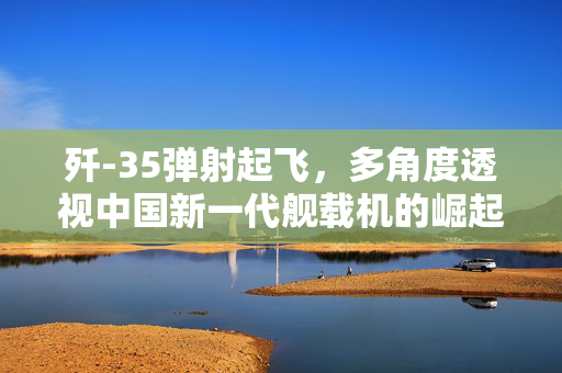 歼-35弹射起飞，多角度透视中国新一代舰载机的崛起