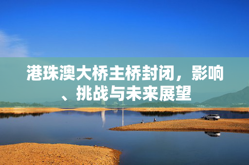 港珠澳大桥主桥封闭，影响、挑战与未来展望