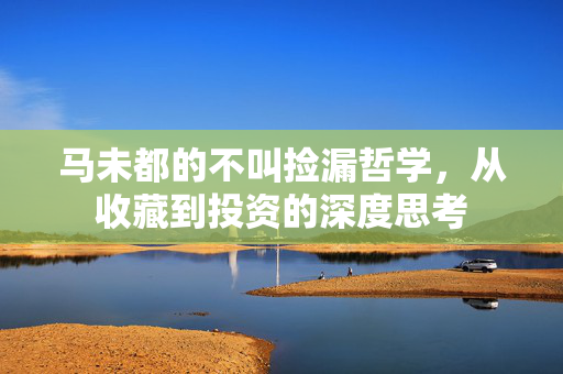 马未都的不叫捡漏哲学，从收藏到投资的深度思考