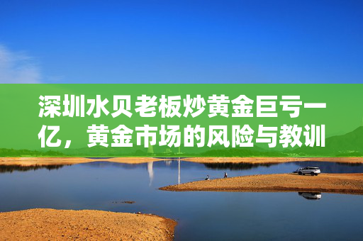 深圳水贝老板炒黄金巨亏一亿，黄金市场的风险与教训
