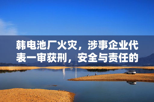 韩电池厂火灾，涉事企业代表一审获刑，安全与责任的重审