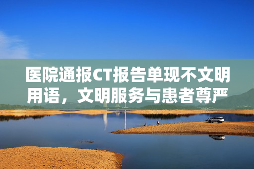 医院通报CT报告单现不文明用语，文明服务与患者尊严的双重反思
