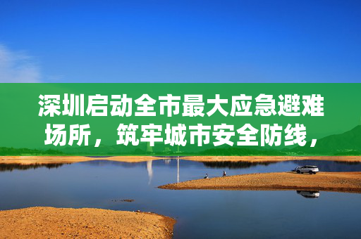 深圳启动全市最大应急避难场所，筑牢城市安全防线，共筑民生保障网