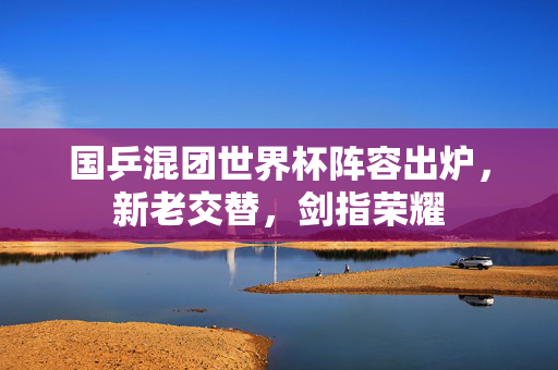 国乒混团世界杯阵容出炉，新老交替，剑指荣耀