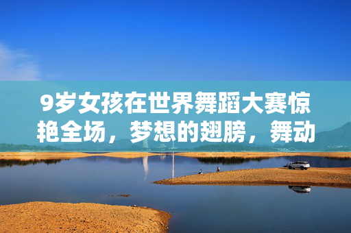 9岁女孩在世界舞蹈大赛惊艳全场，梦想的翅膀，舞动的奇迹