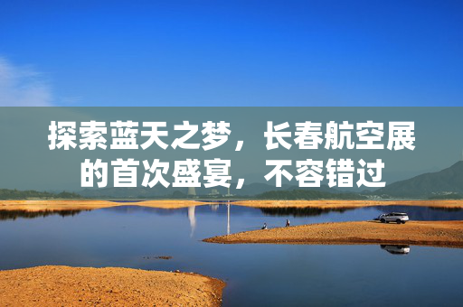 探索蓝天之梦，长春航空展的首次盛宴，不容错过