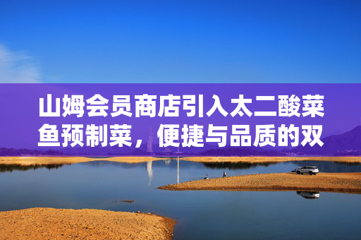 山姆会员商店引入太二酸菜鱼预制菜，便捷与品质的双重升级