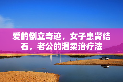 爱的倒立奇迹，女子患肾结石，老公的温柔治疗法