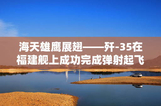 海天雄鹰展翅——歼-35在福建舰上成功完成弹射起飞，开启中国海军新篇章
