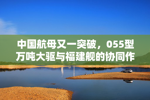 中国航母又一突破，055型万吨大驱与福建舰的协同作战新篇章