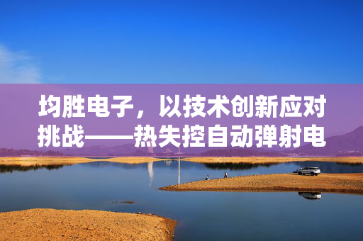 均胜电子，以技术创新应对挑战——热失控自动弹射电池技术的革新回应
