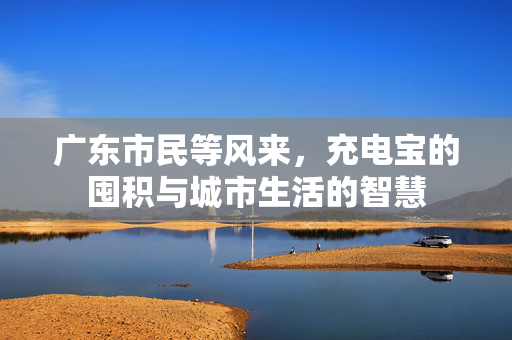 广东市民等风来，充电宝的囤积与城市生活的智慧