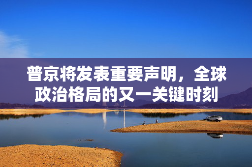 普京将发表重要声明，全球政治格局的又一关键时刻