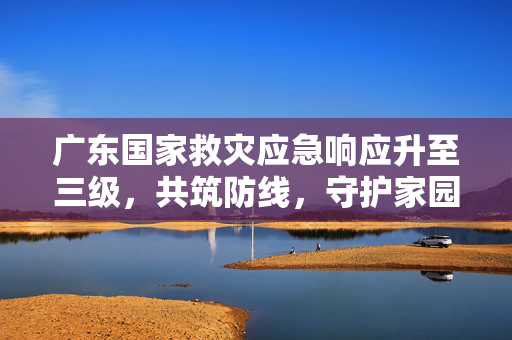 广东国家救灾应急响应升至三级，共筑防线，守护家园