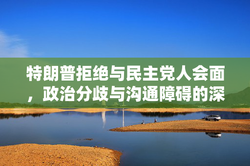 特朗普拒绝与民主党人会面，政治分歧与沟通障碍的深刻反思