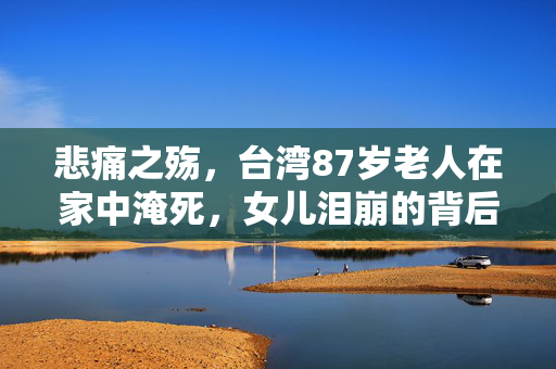 悲痛之殇，台湾87岁老人在家中淹死，女儿泪崩的背后