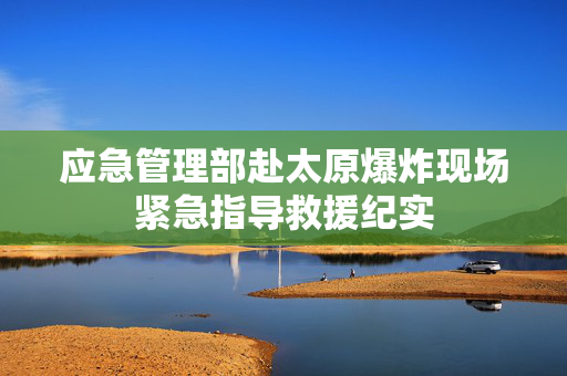 应急管理部赴太原爆炸现场紧急指导救援纪实