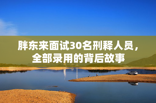 胖东来面试30名刑释人员，全部录用的背后故事