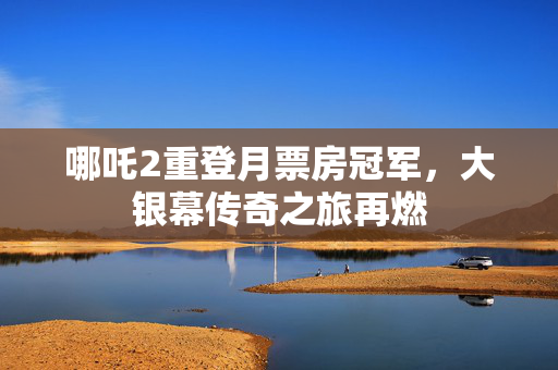 哪吒2重登月票房冠军，大银幕传奇之旅再燃