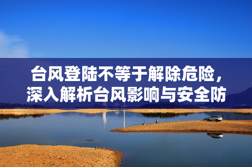 台风登陆不等于解除危险，深入解析台风影响与安全防范