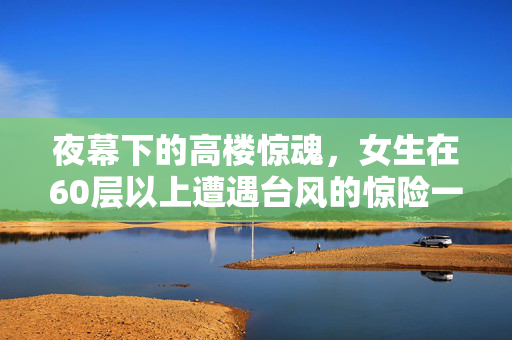 夜幕下的高楼惊魂，女生在60层以上遭遇台风的惊险一夜