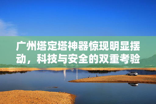 广州塔定塔神器惊现明显摆动，科技与安全的双重考验