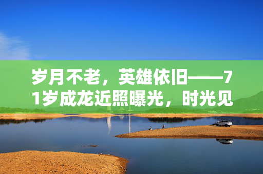 岁月不老，英雄依旧——71岁成龙近照曝光，时光见证的传奇与坚持