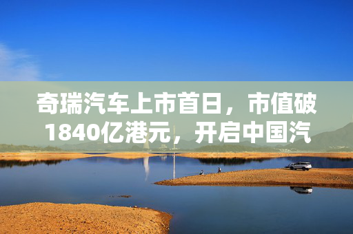 奇瑞汽车上市首日，市值破1840亿港元，开启中国汽车产业新篇章