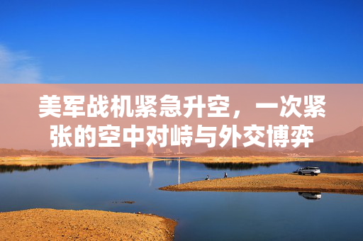 美军战机紧急升空，一次紧张的空中对峙与外交博弈