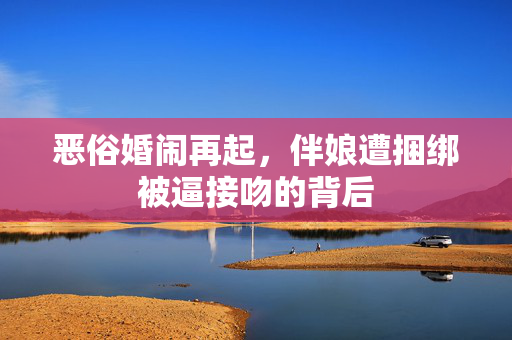 恶俗婚闹再起，伴娘遭捆绑被逼接吻的背后