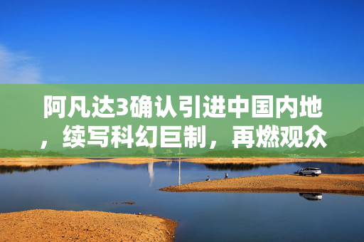 阿凡达3确认引进中国内地，续写科幻巨制，再燃观众激情