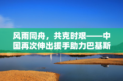 风雨同舟，共克时艰——中国再次伸出援手助力巴基斯坦抗洪救灾
