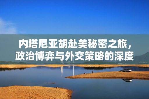内塔尼亚胡赴美秘密之旅，政治博弈与外交策略的深度剖析