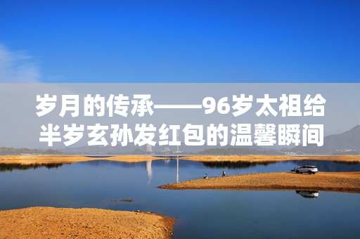 岁月的传承——96岁太祖给半岁玄孙发红包的温馨瞬间