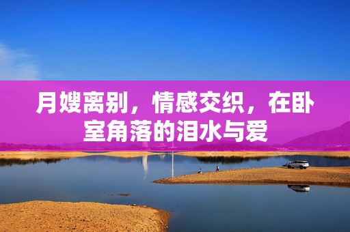 月嫂离别，情感交织，在卧室角落的泪水与爱