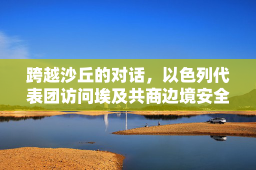 跨越沙丘的对话，以色列代表团访问埃及共商边境安全新篇章