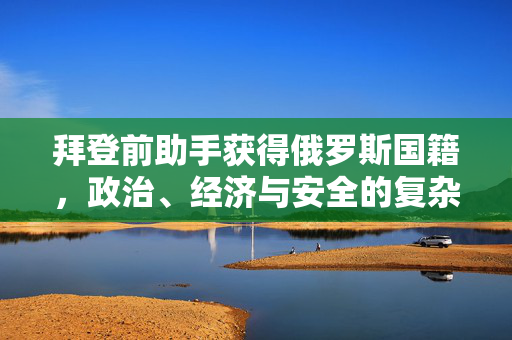拜登前助手获得俄罗斯国籍，政治、经济与安全的复杂交织