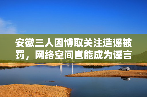 安徽三人因博取关注造谣被罚，网络空间岂能成为谣言的温床？