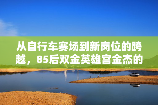 从自行车赛场到新岗位的跨越，85后双金英雄宫金杰的厅级新征程