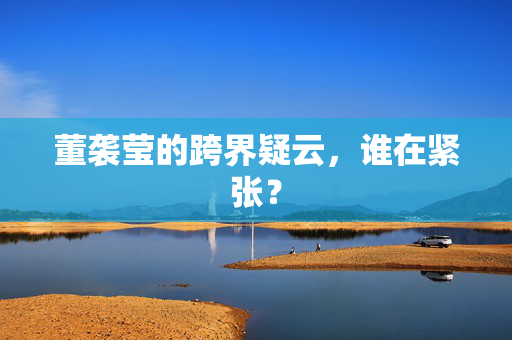 董袭莹的跨界疑云，谁在紧张？