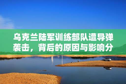 乌克兰陆军训练部队遭导弹袭击，背后的原因与影响分析