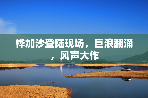 桦加沙登陆现场，巨浪翻涌，风声大作