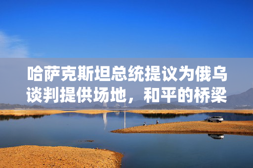 哈萨克斯坦总统提议为俄乌谈判提供场地，和平的桥梁与地缘政治的微妙平衡