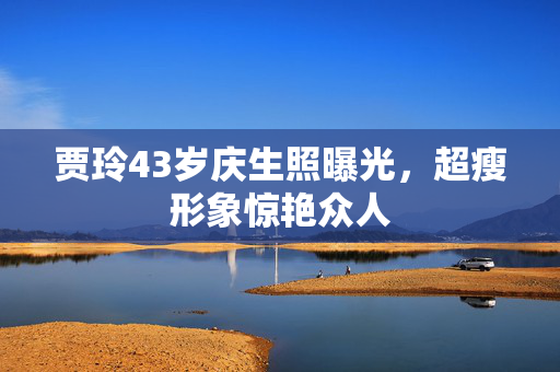 贾玲43岁庆生照曝光，超瘦形象惊艳众人