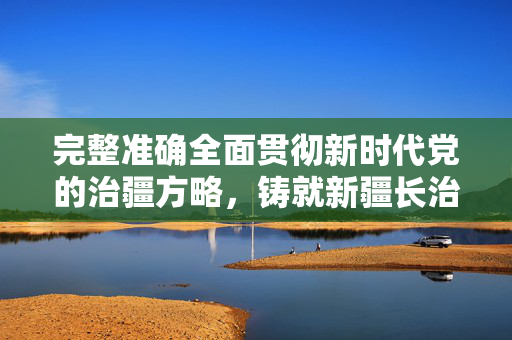 完整准确全面贯彻新时代党的治疆方略，铸就新疆长治久安的坚固基石