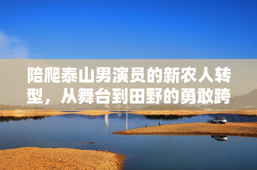 陪爬泰山男演员的新农人转型，从舞台到田野的勇敢跨越