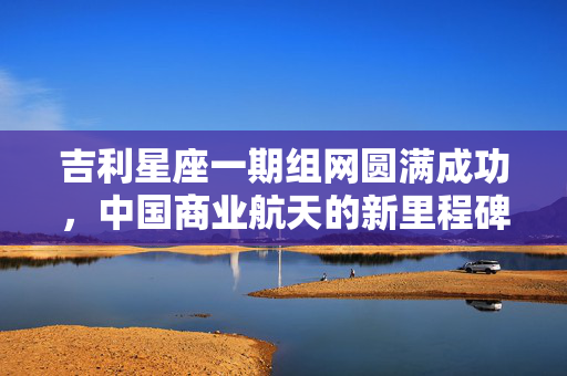 吉利星座一期组网圆满成功，中国商业航天的新里程碑