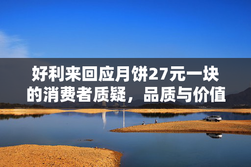 好利来回应月饼27元一块的消费者质疑，品质与价值的双重考量