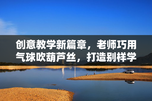 创意教学新篇章，老师巧用气球吹葫芦丝，打造别样学习素材