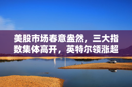 美股市场春意盎然，三大指数集体高开，英特尔领涨超3%背后的市场动向与展望